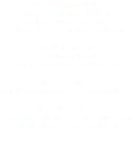 Wir fotografieren für Sie: Porträts · Hochzeiten · Jubiläen Familien · Freunde · PASSFOTOS Fashion + Produkte · Werbung + Industrie Wir erledigen für Sie: Restaurationen alter Fotos Digitalisierung von Dias und Negativen Wir gestalten für Sie: Digital Imaging und Fotokreationen jeglicher Art Wir produzieren für Sie: Poster und Fotodrucke (ab 30 x40 cm und größer) auch auf Leinen oder hinter Acrylglas ua.