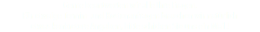 Gerne beantworten wir alle Ihre Fragen. Für etwaige Termin- und Kostenanfragen brauchen wir natürlich etwas konkretere Angaben, bitte schicken Sie uns ein Mail!